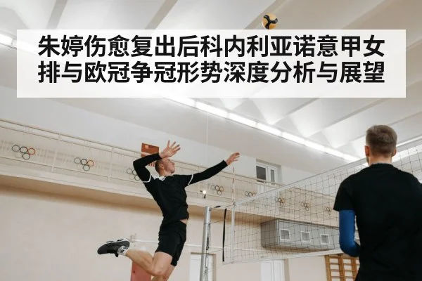 朱婷伤愈复出后科内利亚诺意甲女排与欧冠争冠形势深度分析与展望 | Kaiyun Sports