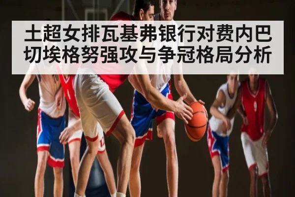 土超女排瓦基弗银行对费内巴切埃格努强攻与争冠格局分析 - Kaiyun Sports